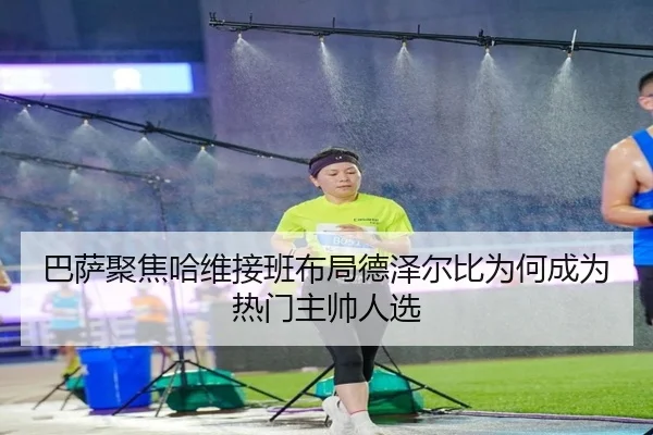 巴萨聚焦哈维接班布局德泽尔比为何成为热门主帅人选