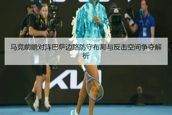马竞前瞻对阵巴萨边路防守布局与反击空间争夺解析