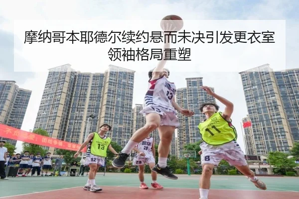 摩纳哥本耶德尔续约悬而未决引发更衣室领袖格局重塑