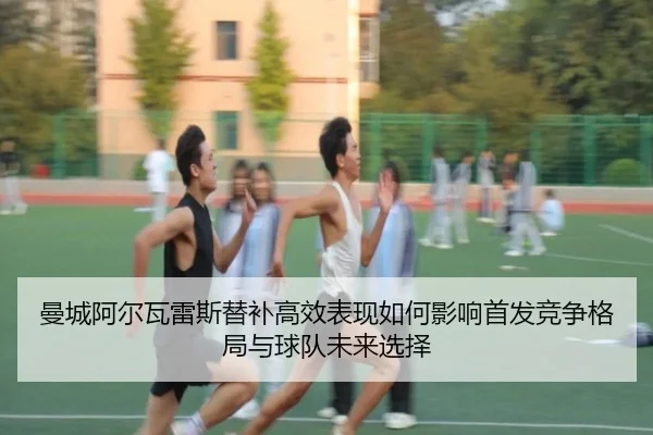 曼城阿尔瓦雷斯替补高效表现如何影响首发竞争格局与球队未来选择